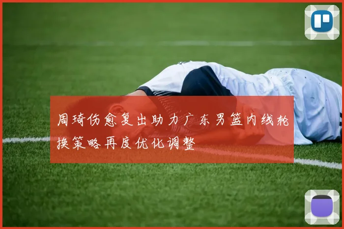周琦伤愈复出助力广东男篮内线轮换策略再度优化调整