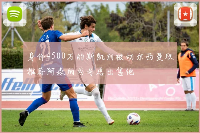 身价4500万的斯凯利被切尔西曼联推荐阿森纳或考虑出售他